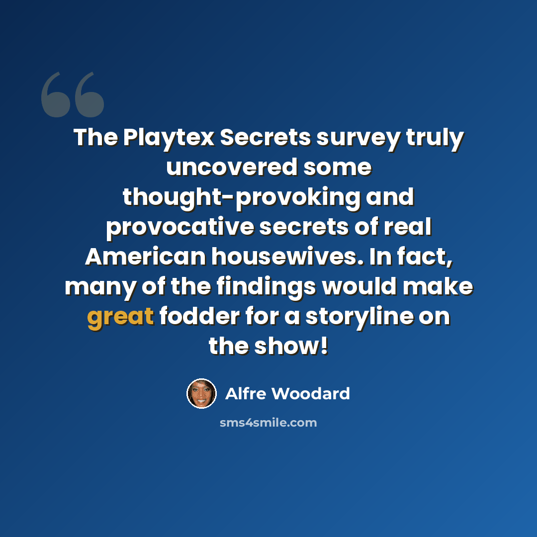 “The Playtex Secrets survey truly uncovered some thought-provoking and provocative secrets of real American housewives. In fact, many of the findings would make great fodder for a storyline on the show!” quote by Alfre Woodard