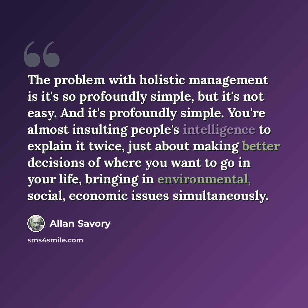 “The problem with holistic management is it's so profoundly simple, but it's not easy. And it's profoundly simple. You're almost insulting people's intelligence to explain it twice, just about making better decisions of where you want to go in your life, bringing in environmental, social, economic…” quote by Allan Savory