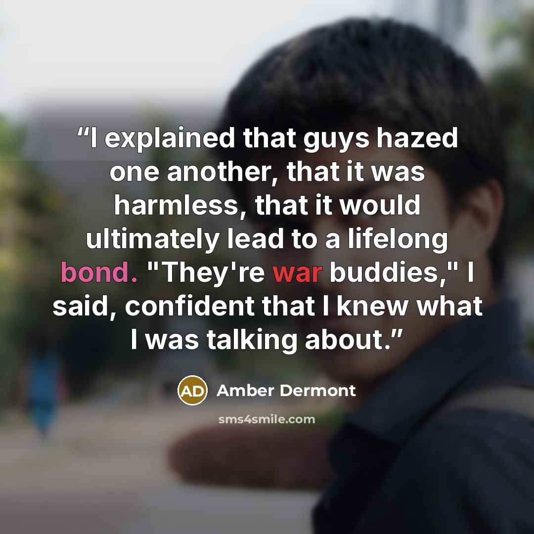“I explained that guys hazed one another, that it was harmless, that it would ultimately lead to a lifelong bond. "They're war buddies," I said, confident that I knew what I was talking about.” quote by Amber Dermont