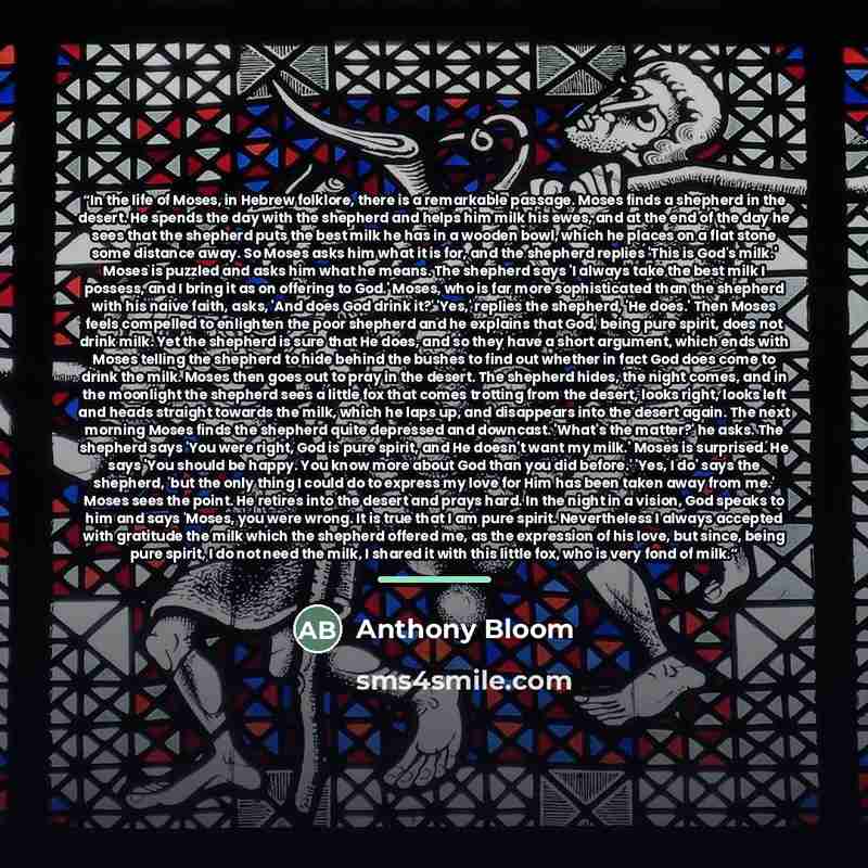 “In the life of Moses, in Hebrew folklore, there is a remarkable passage. Moses finds a shepherd in the desert. He spends the day with the shepherd and helps him milk his ewes, and at the end of the day he sees that the shepherd puts the best milk he has in a wooden bowl, which he places on a flat…” quote by Anthony Bloom