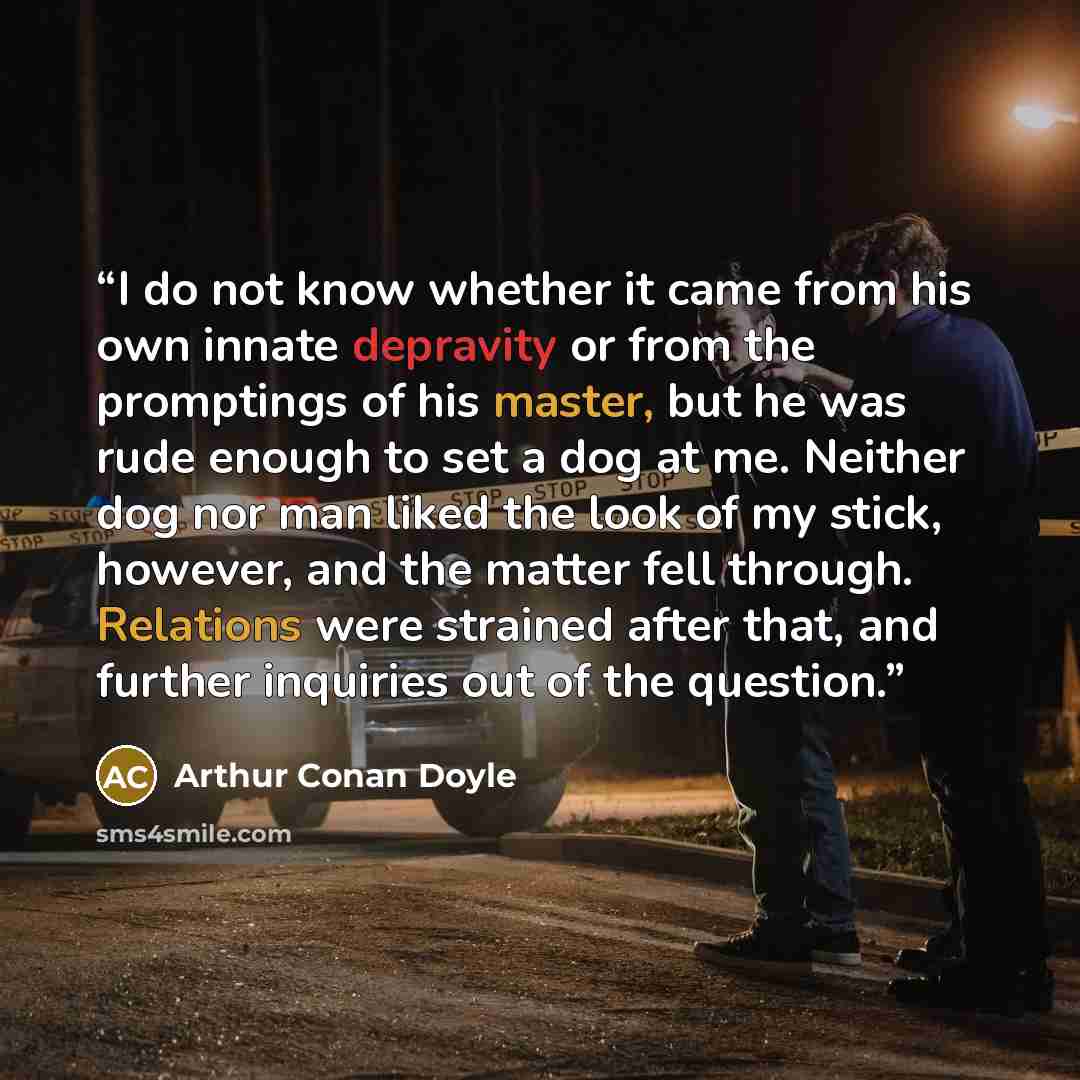 “I do not know whether it came from his own innate depravity or from the promptings of his master, but he was rude enough to set a dog at me. Neither dog nor man liked the look of my stick, however, and the matter fell through. Relations were strained after that, and further inquiries out of the…” quote by Arthur Conan Doyle