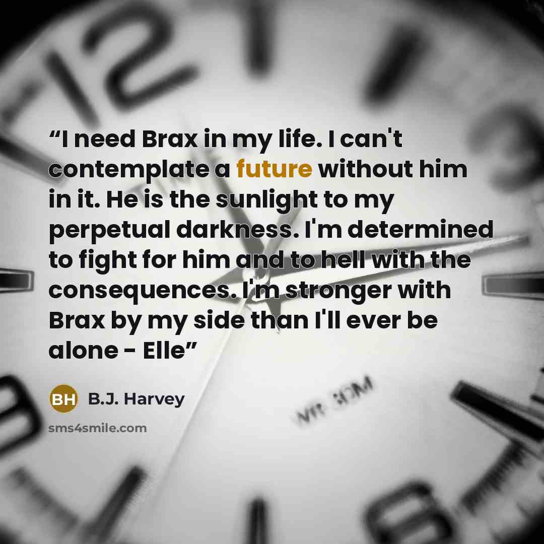 “I need Brax in my life. I can't contemplate a future without him in it. He is the sunlight to my perpetual darkness. I'm determined to fight for him and to hell with the consequences. I'm stronger with Brax by my side than I'll ever be alone - Elle” quote by B.J. Harvey