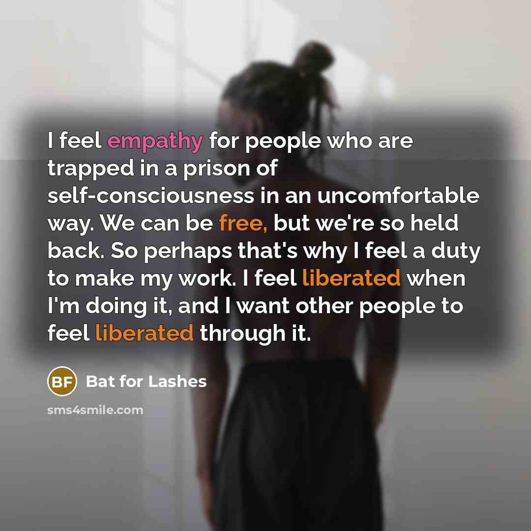 “I feel empathy for people who are trapped in a prison of self-consciousness in an uncomfortable way. We can be free, but we're so held back. So perhaps that's why I feel a duty to make my work. I feel liberated when I'm doing it, and I want other people to feel liberated through it.” quote by Bat for Lashes