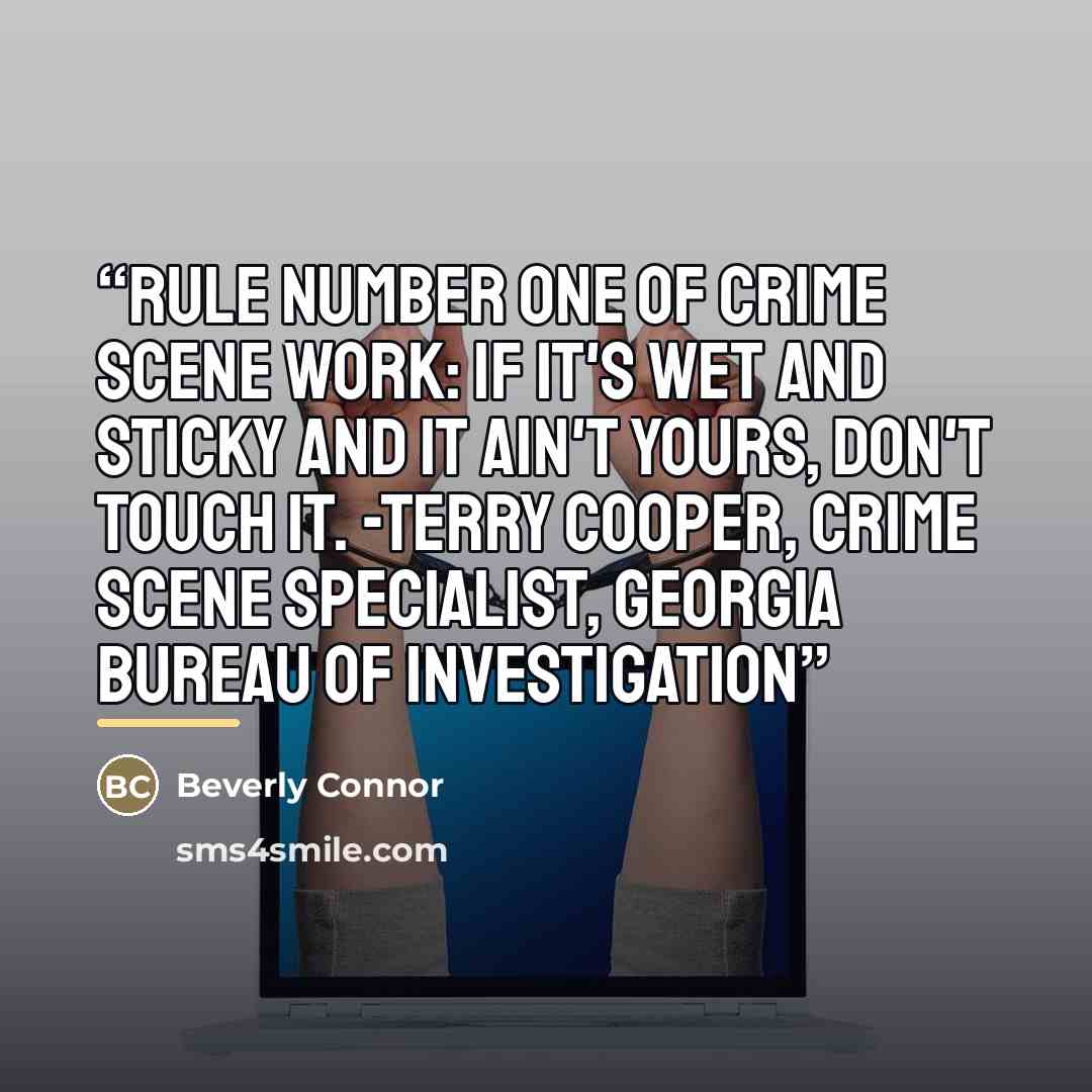 “Rule number one of crime scene work: If it's wet and sticky and it ain't yours, don't touch it. -Terry Cooper, crime scene specialist, Georgia Bureau of Investigation” quote by Beverly Connor