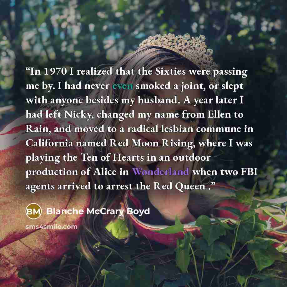 “In 1970 I realized that the Sixties were passing me by. I had never even smoked a joint, or slept with anyone besides my husband. A year later I had left Nicky, changed my name from Ellen to Rain, and moved to a radical lesbian commune in California named Red Moon Rising, where I was playing the…” quote by Blanche McCrary Boyd