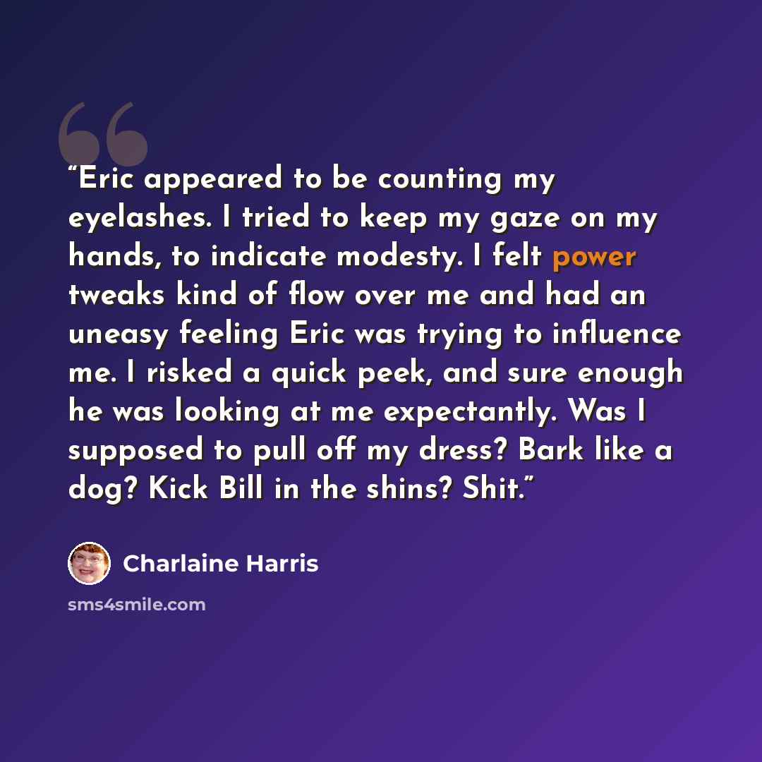 “Eric appeared to be counting my eyelashes. I tried to keep my gaze on my hands, to indicate modesty. I felt power tweaks kind of flow over me and had an uneasy feeling Eric was trying to influence me. I risked a quick peek, and sure enough he was looking at me expectantly. Was I supposed to pull…” quote by Charlaine Harris