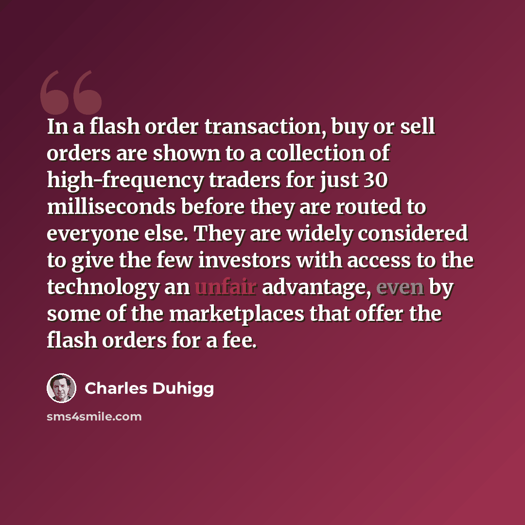 “In a flash order transaction, buy or sell orders are shown to a collection of high-frequency traders for just 30 milliseconds before they are routed to everyone else. They are widely considered to give the few investors with access to the technology an unfair advantage, even by some of the…” quote by Charles Duhigg