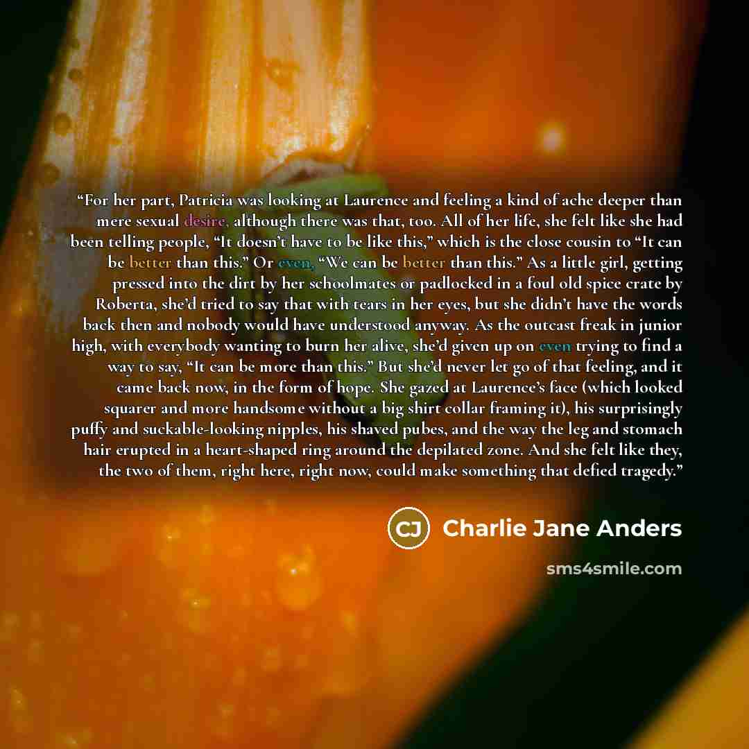 “For her part, Patricia was looking at Laurence and feeling a kind of ache deeper than mere sexual desire, although there was that, too. All of her life, she felt like she had been telling people, “It doesn’t have to be like this,” which is the close cousin to “It can be better than this.” Or even…” quote by Charlie Jane Anders