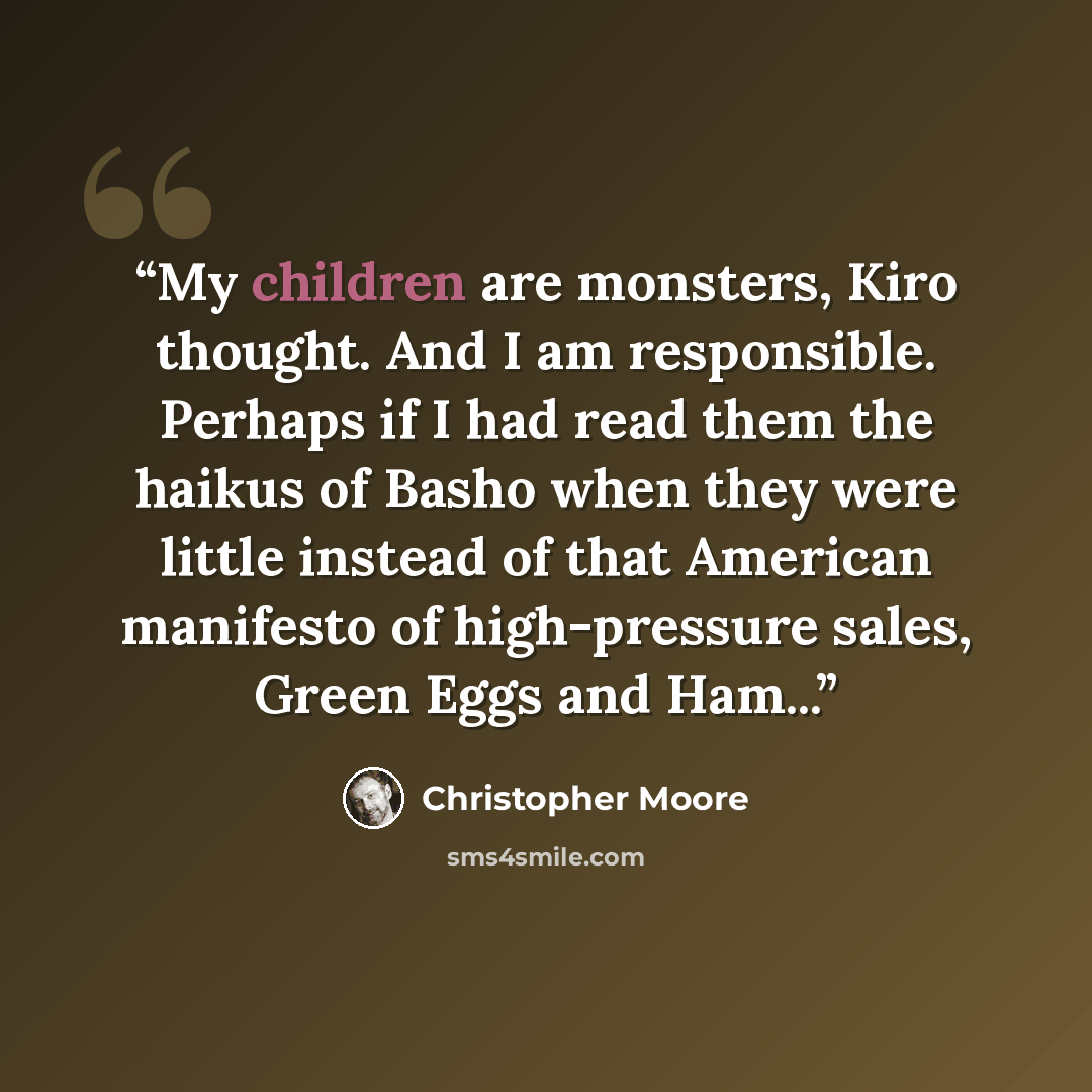 “My children are monsters, Kiro thought. And I am responsible. Perhaps if I had read them the haikus of Basho when they were little instead of that American manifesto of high-pressure sales, Green Eggs and Ham...” quote by Christopher Moore