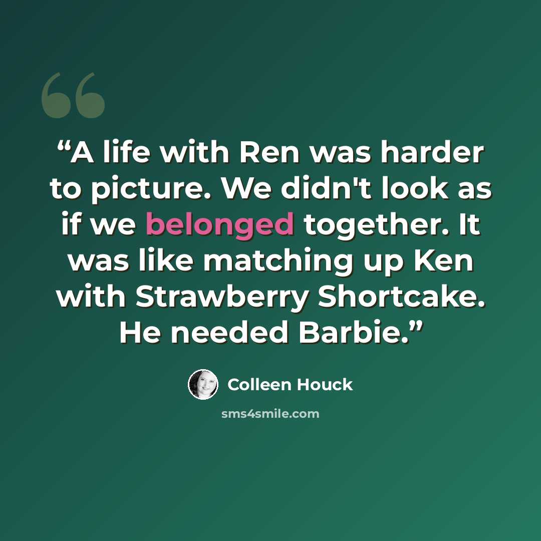 “A life with Ren was harder to picture. We didn't look as if we belonged together. It was like matching up Ken with Strawberry Shortcake. He needed Barbie.” quote by Colleen Houck