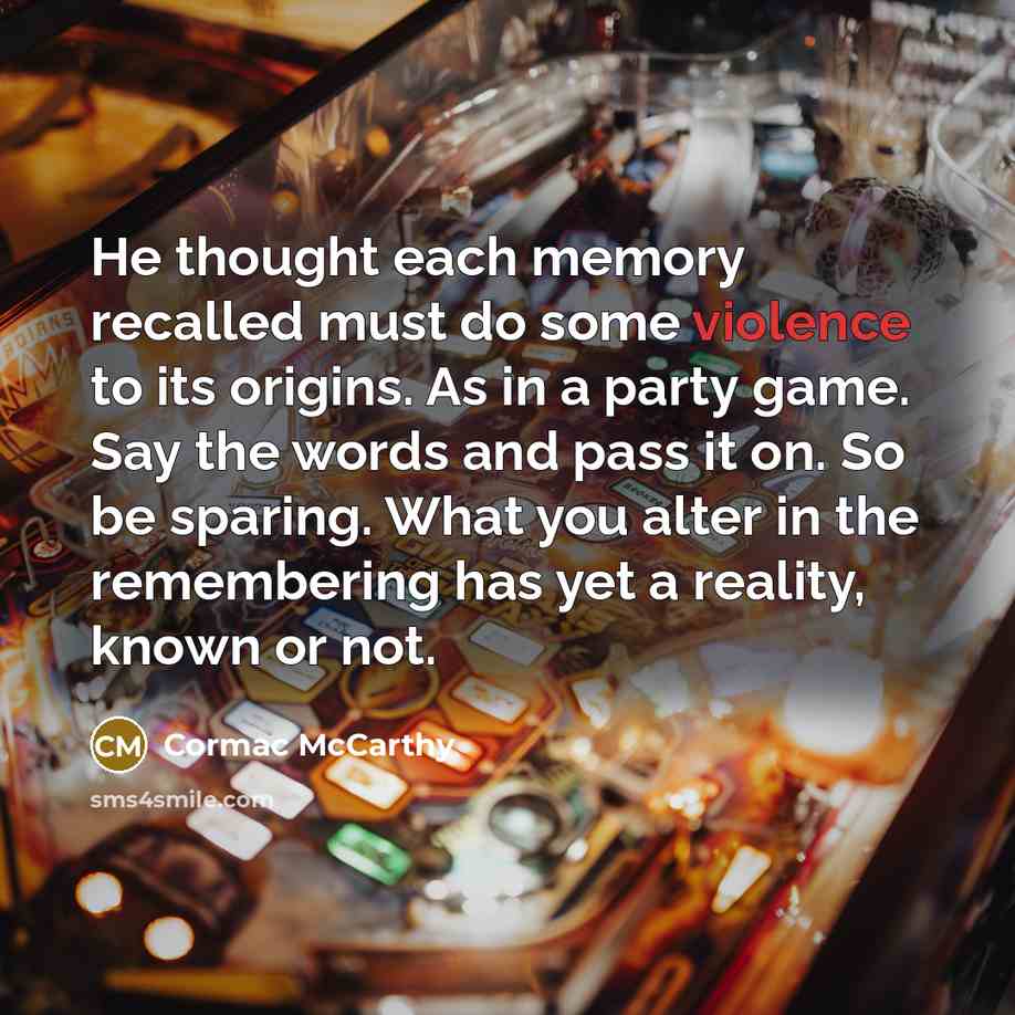 “He thought each memory recalled must do some violence to its origins. As in a party game. Say the words and pass it on. So be sparing. What you alter in the remembering has yet a reality, known or not.” quote by Cormac McCarthy