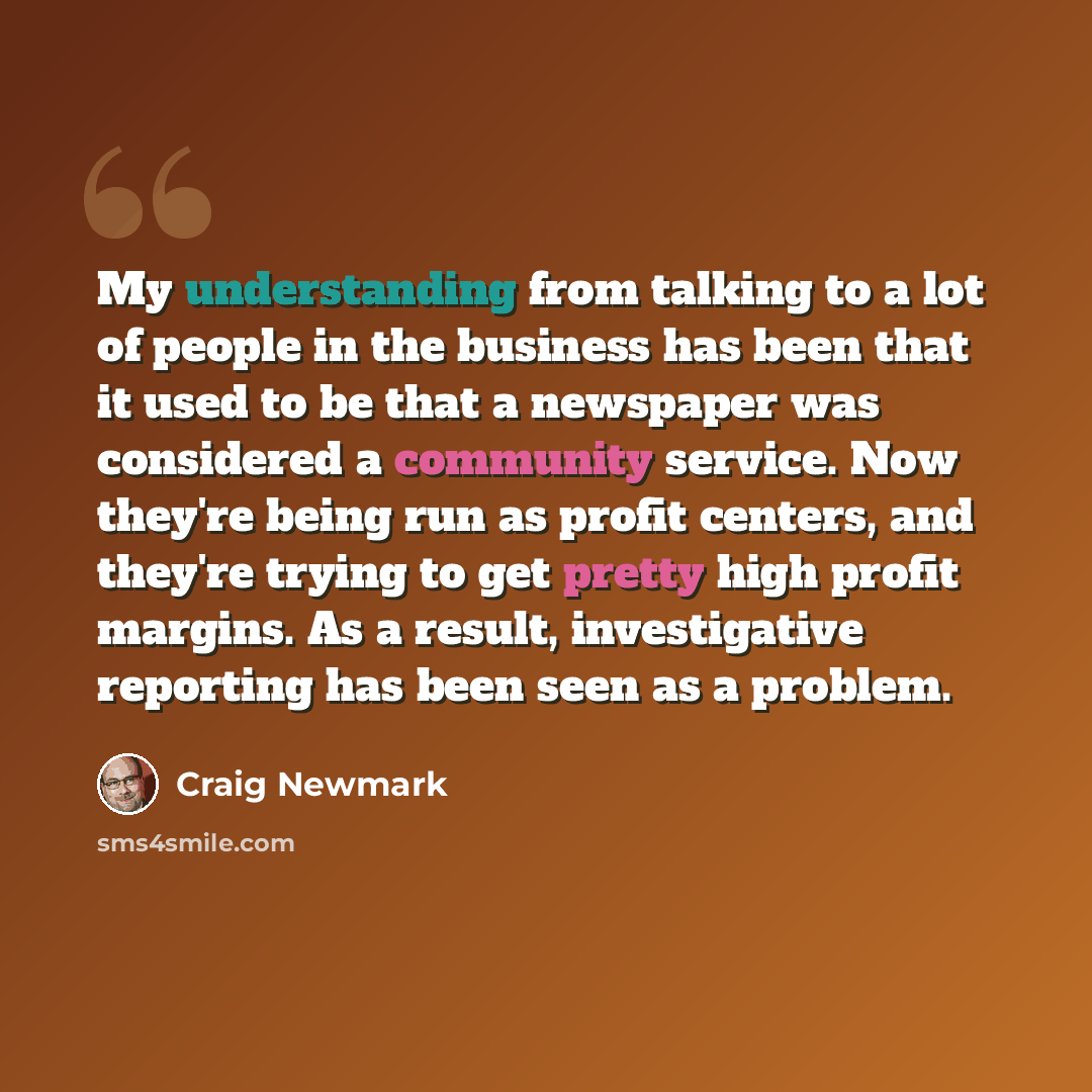 “My understanding from talking to a lot of people in the business has been that it used to be that a newspaper was considered a community service. Now they're being run as profit centers, and they're trying to get pretty high profit margins. As a result, investigative reporting has been seen as a…” quote by Craig Newmark