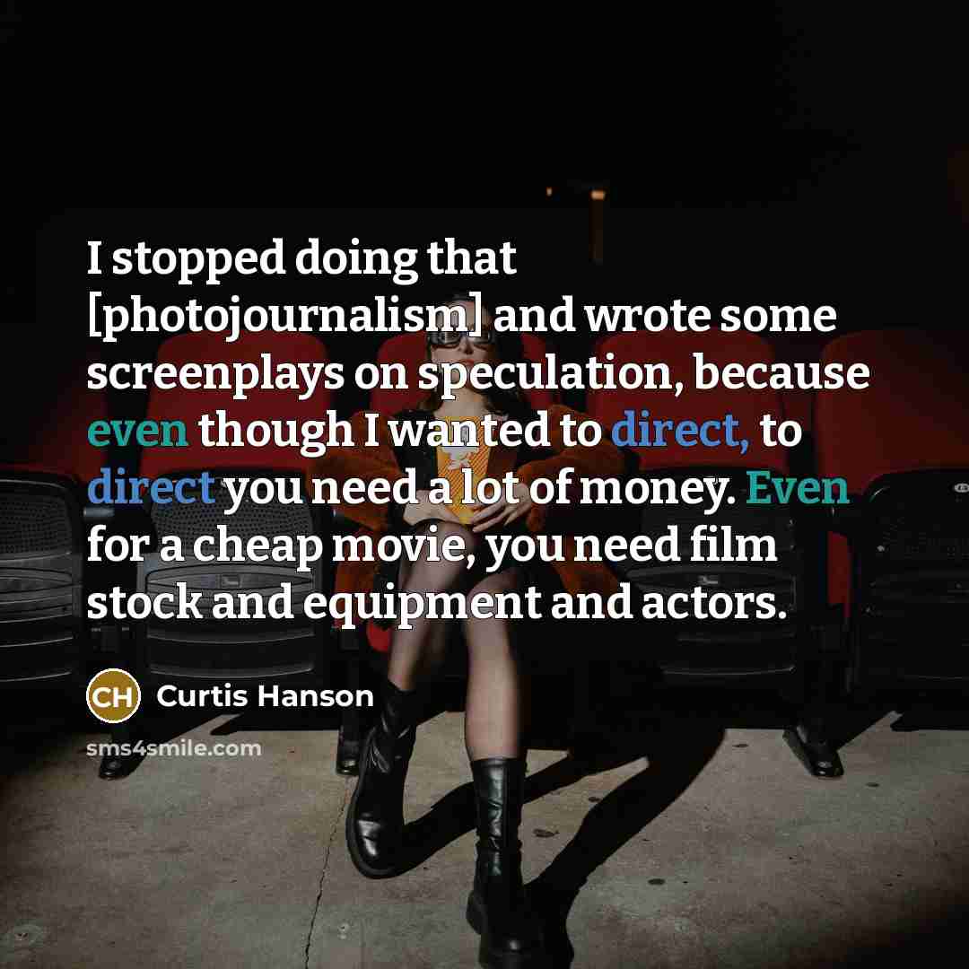 “I stopped doing that [photojournalism] and wrote some screenplays on speculation, because even though I wanted to direct, to direct you need a lot of money. Even for a cheap movie, you need film stock and equipment and actors.” quote by Curtis Hanson
