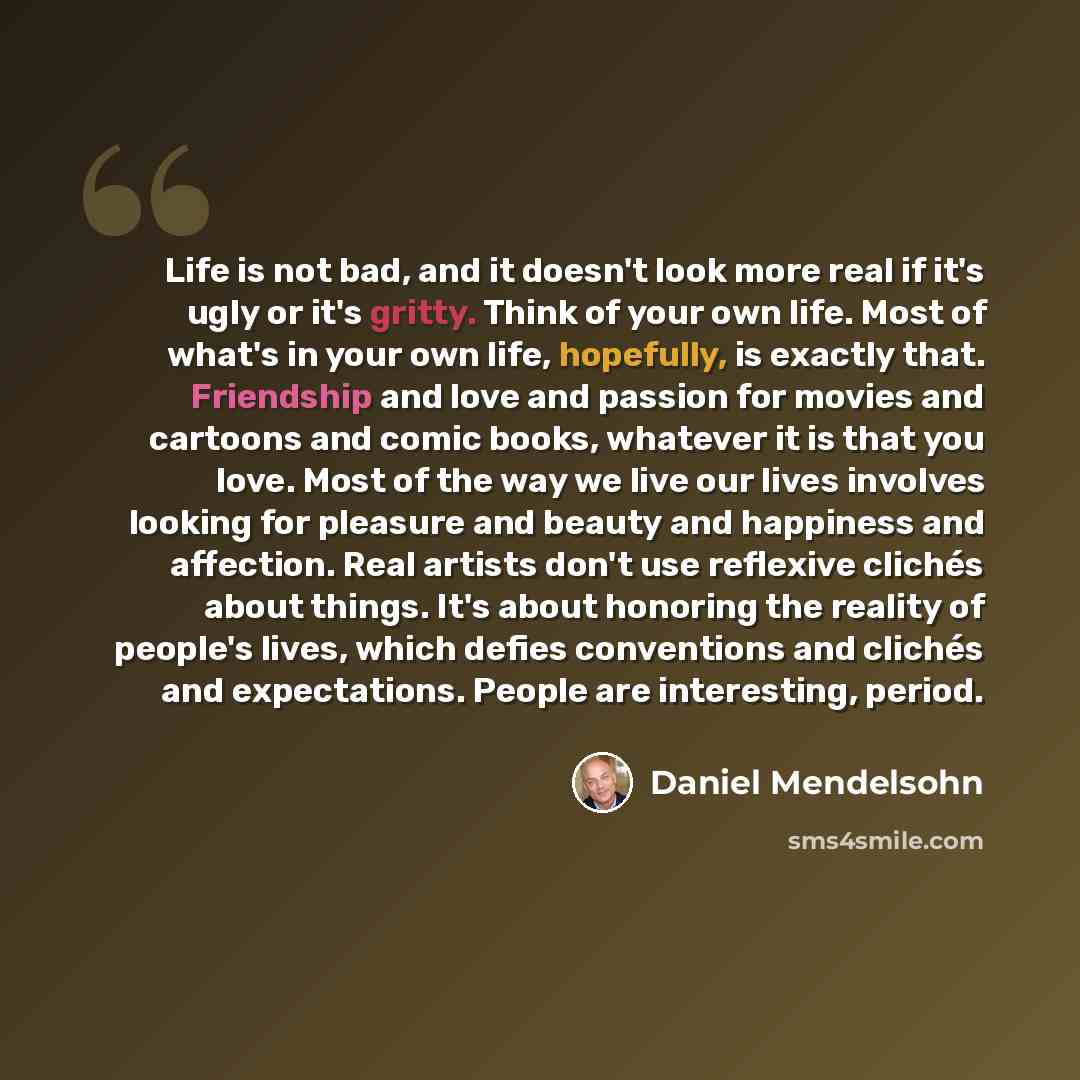 “Life is not bad, and it doesn't look more real if it's ugly or it's gritty. Think of your own life. Most of what's in your own life, hopefully, is exactly that. Friendship and love and passion for movies and cartoons and comic books, whatever it is that you love. Most of the way we live our lives…” quote by Daniel Mendelsohn