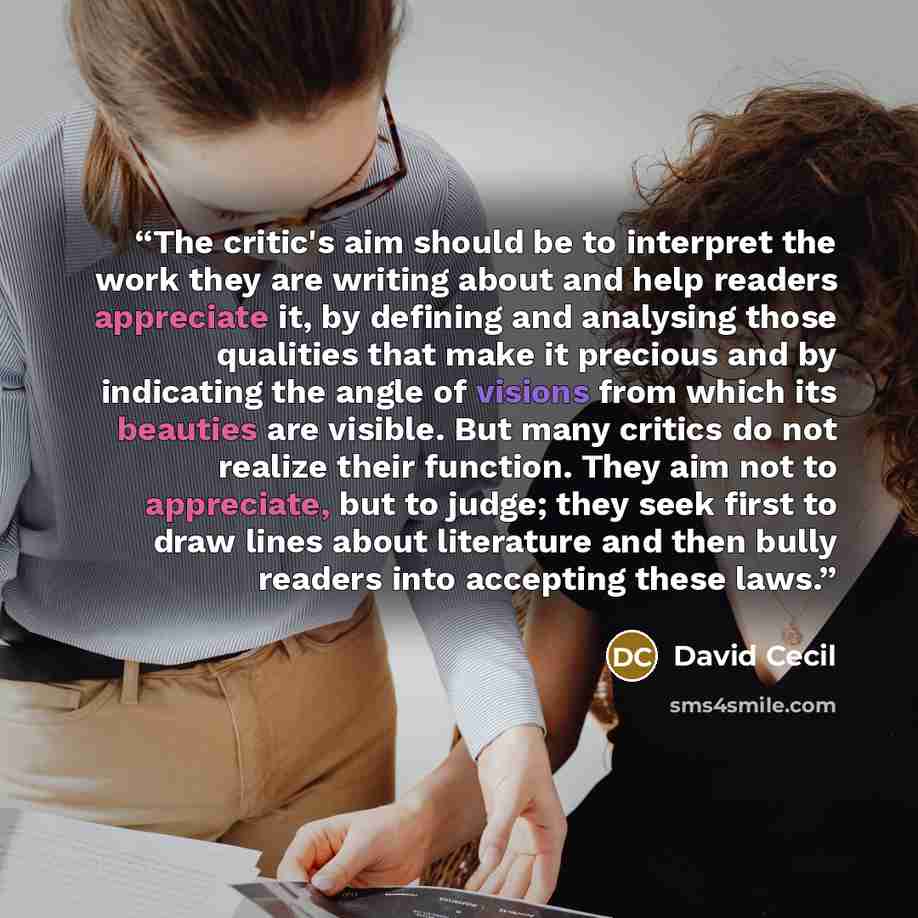 “The critic's aim should be to interpret the work they are writing about and help readers appreciate it, by defining and analysing those qualities that make it precious and by indicating the angle of visions from which its beauties are visible. But many critics do not realize their function. They…” quote by David Cecil
