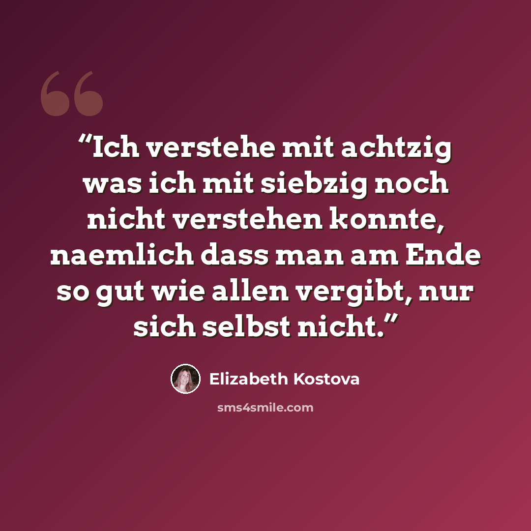 “Ich verstehe mit achtzig was ich mit siebzig noch nicht verstehen konnte, naemlich dass man am Ende so gut wie allen vergibt, nur sich selbst nicht.” quote by Elizabeth Kostova