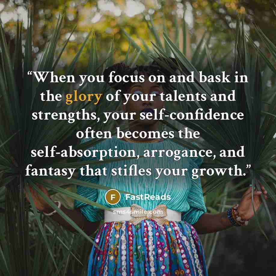 “When you focus on and bask in the glory of your talents and strengths, your self-confidence often becomes the self-absorption, arrogance, and fantasy that stifles your growth.” quote by FastReads