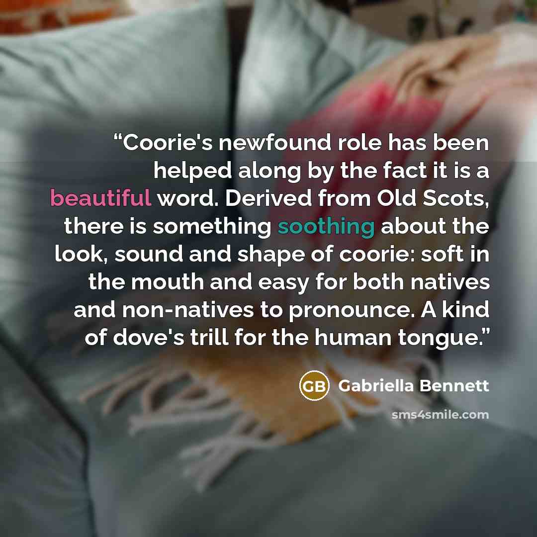 “Coorie's newfound role has been helped along by the fact it is a beautiful word. Derived from Old Scots, there is something soothing about the look, sound and shape of coorie: soft in the mouth and easy for both natives and non-natives to pronounce. A kind of dove's trill for the human tongue.” quote by Gabriella Bennett