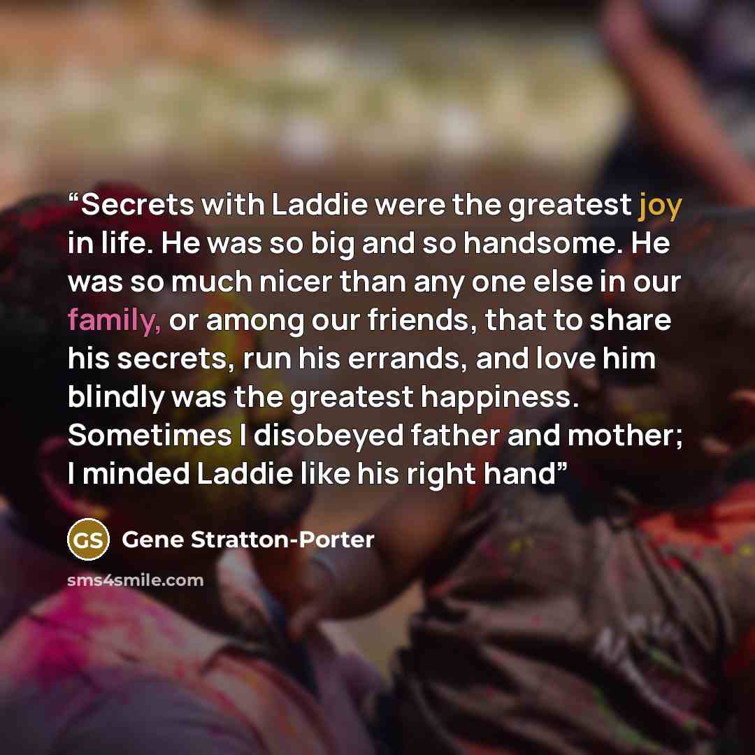 “Secrets with Laddie were the greatest joy in life. He was so big and so handsome. He was so much nicer than any one else in our family, or among our friends, that to share his secrets, run his errands, and love him blindly was the greatest happiness. Sometimes I disobeyed father and mother; I…” quote by Gene Stratton-Porter