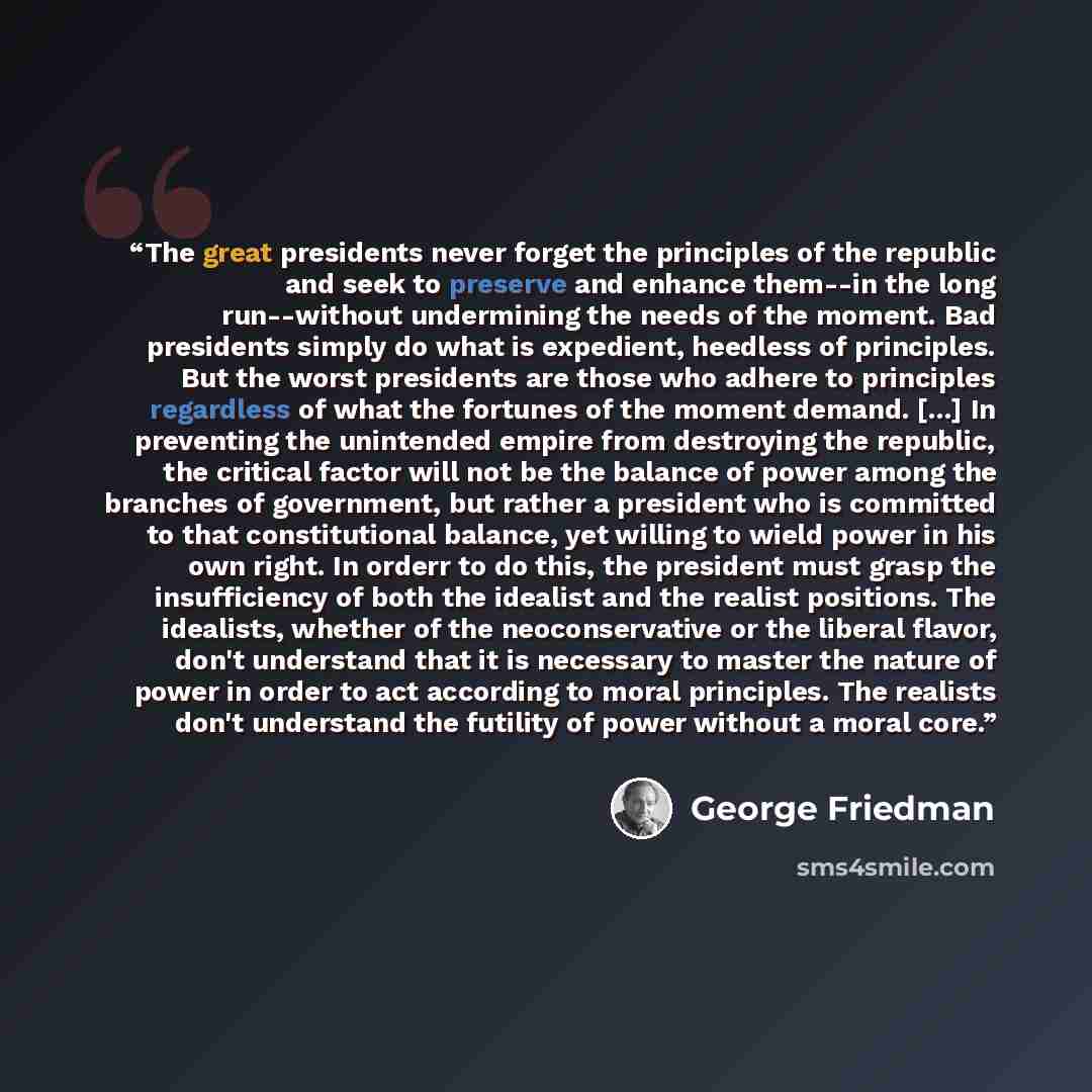 “The great presidents never forget the principles of the republic and seek to preserve and enhance them--in the long run--without undermining the needs of the moment. Bad presidents simply do what is expedient, heedless of principles. But the worst presidents are those who adhere to principles…” quote by George Friedman