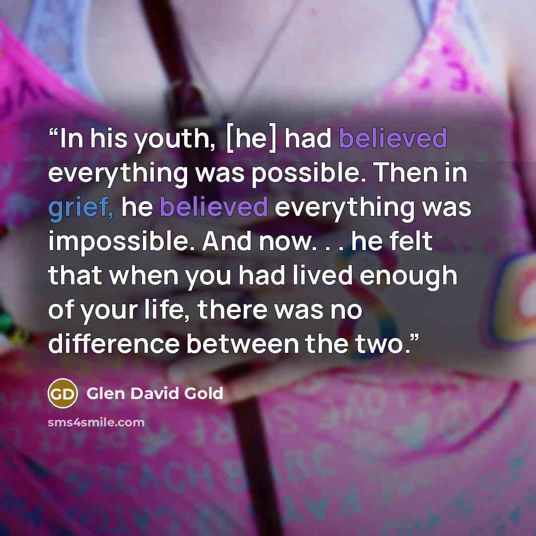 “In his youth, [he] had believed everything was possible. Then in grief, he believed everything was impossible. And now. . . he felt that when you had lived enough of your life, there was no difference between the two.” quote by Glen David Gold