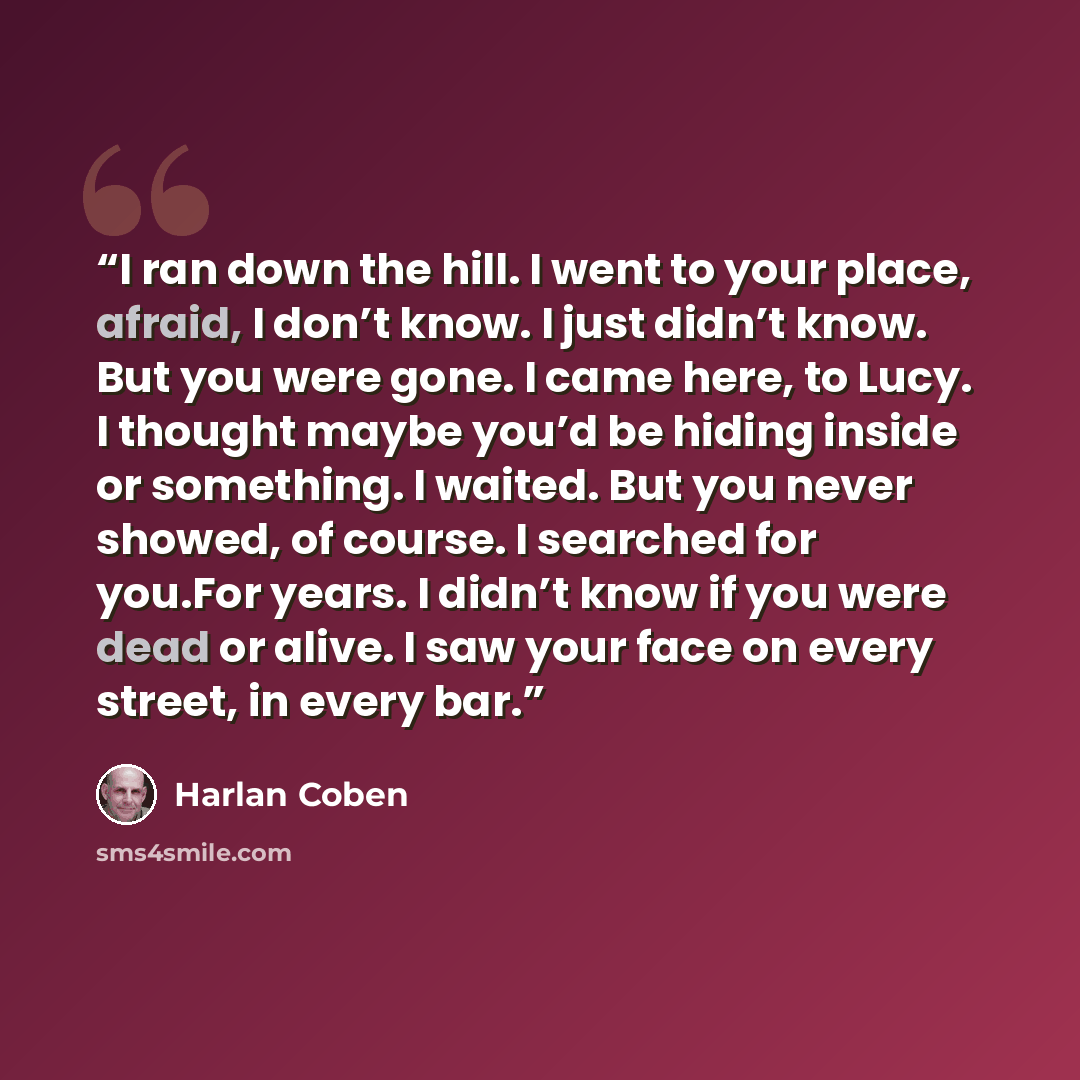 “I ran down the hill. I went to your place, afraid, I don’t know. I just didn’t know. But you were gone. I came here, to Lucy. I thought maybe you’d be hiding inside or something. I waited. But you never showed, of course. I searched for you.For years. I didn’t know if you were dead or alive. I saw…” quote by Harlan Coben