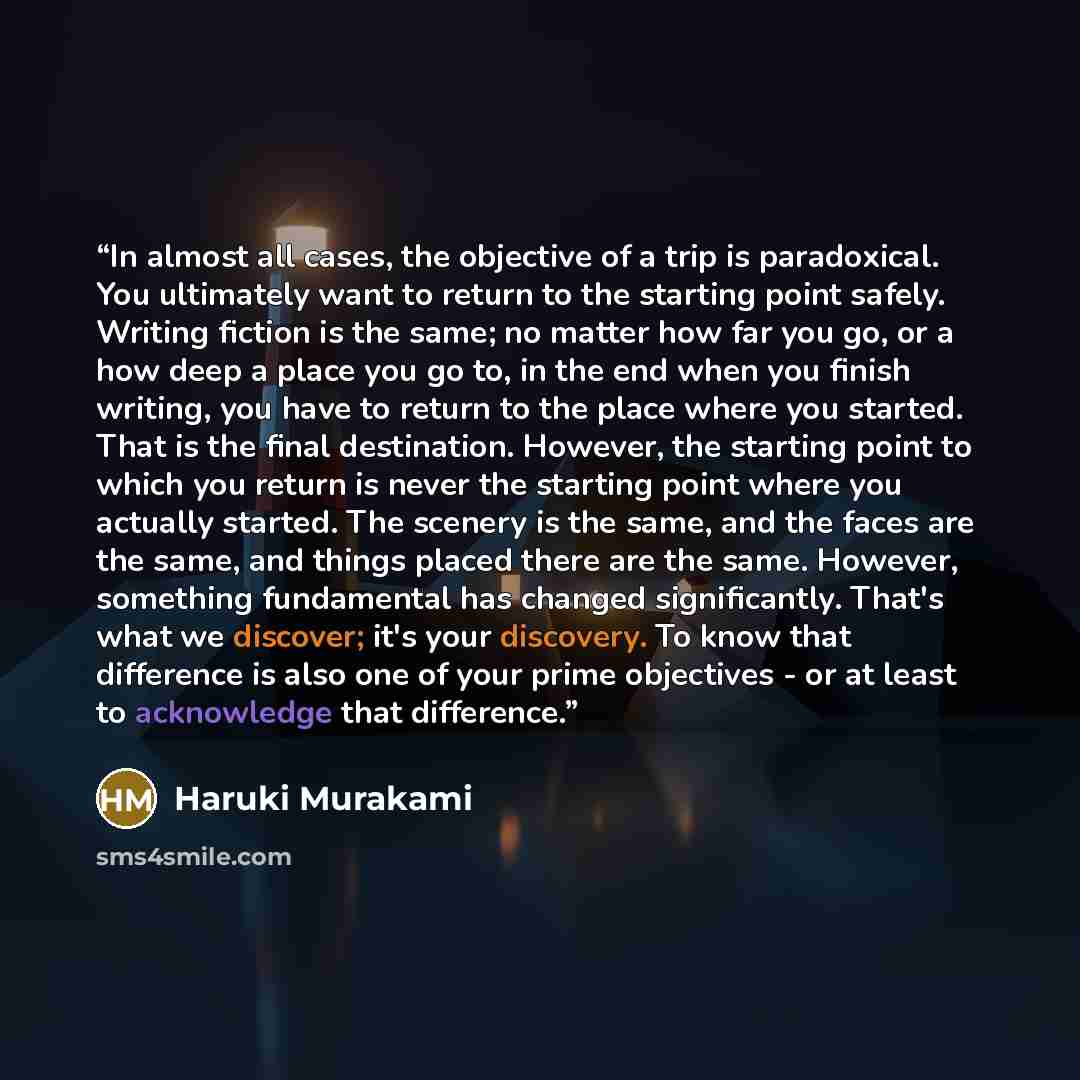 “In almost all cases, the objective of a trip is paradoxical. You ultimately want to return to the starting point safely. Writing fiction is the same; no matter how far you go, or a how deep a place you go to, in the end when you finish writing, you have to return to the place where you started…” quote by Haruki Murakami
