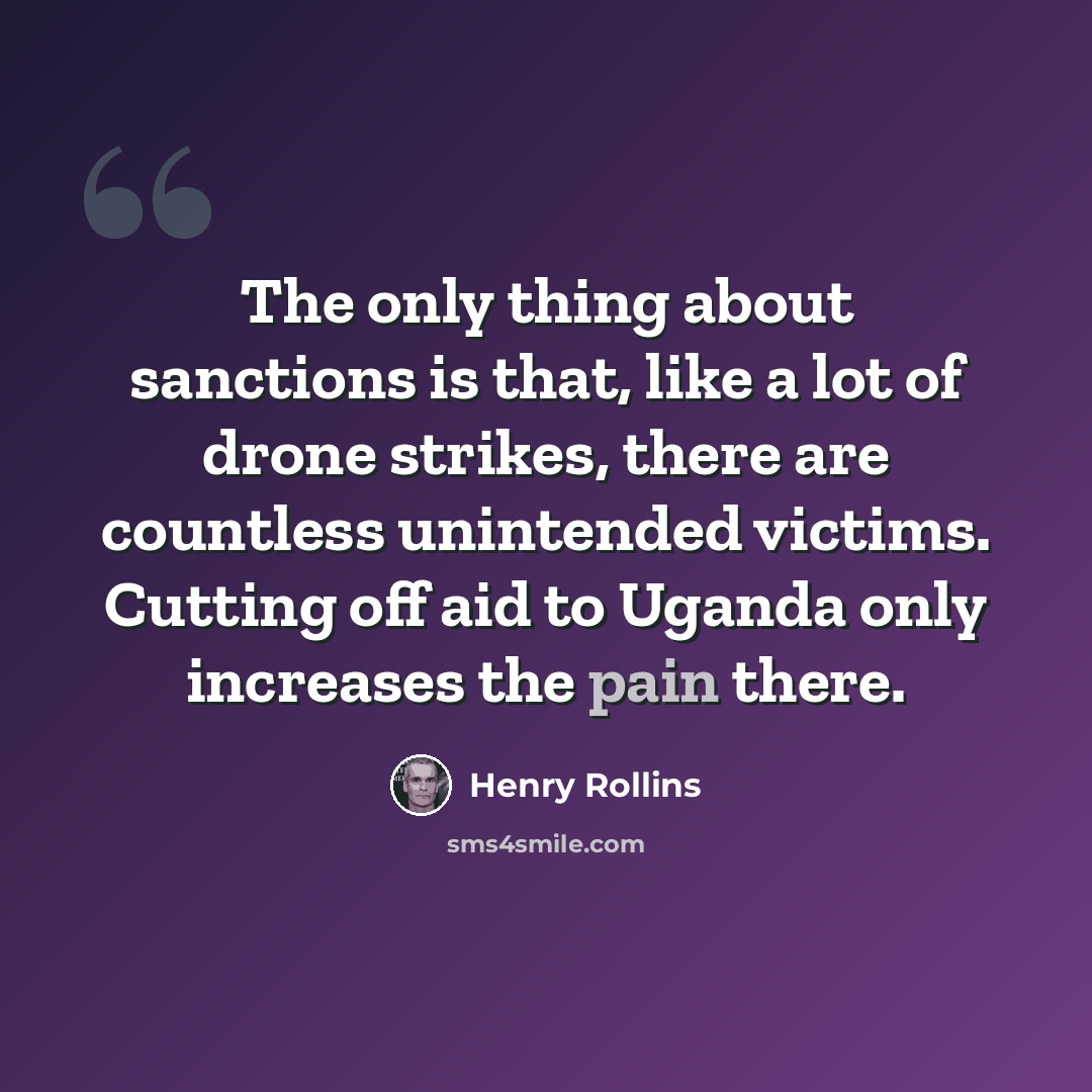 “The only thing about sanctions is that, like a lot of drone strikes, there are countless unintended victims. Cutting off aid to Uganda only increases the pain there.” quote by Henry Rollins