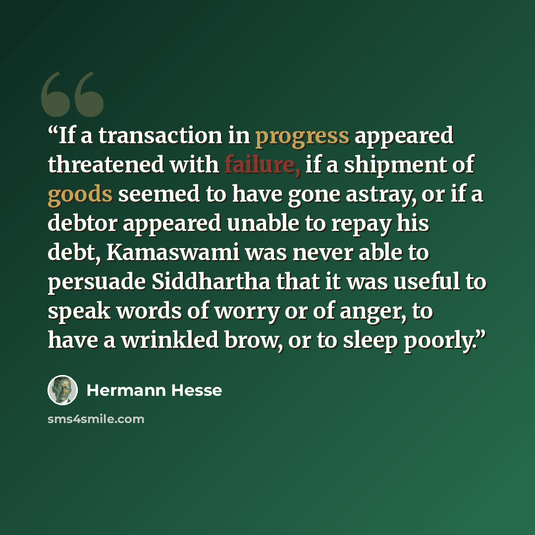 “If a transaction in progress appeared threatened with failure, if a shipment of goods seemed to have gone astray, or if a debtor appeared unable to repay his debt, Kamaswami was never able to persuade Siddhartha that it was useful to speak words of worry or of anger, to have a wrinkled brow, or to…” quote by Hermann Hesse