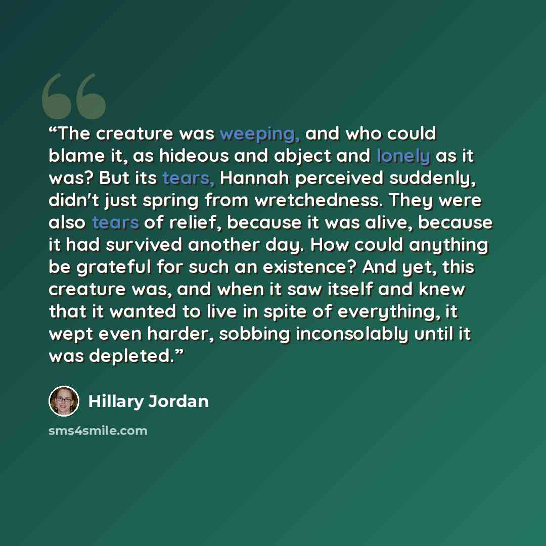 “The creature was weeping, and who could blame it, as hideous and abject and lonely as it was? But its tears, Hannah perceived suddenly, didn't just spring from wretchedness. They were also tears of relief, because it was alive, because it had survived another day. How could anything be grateful…” quote by Hillary Jordan