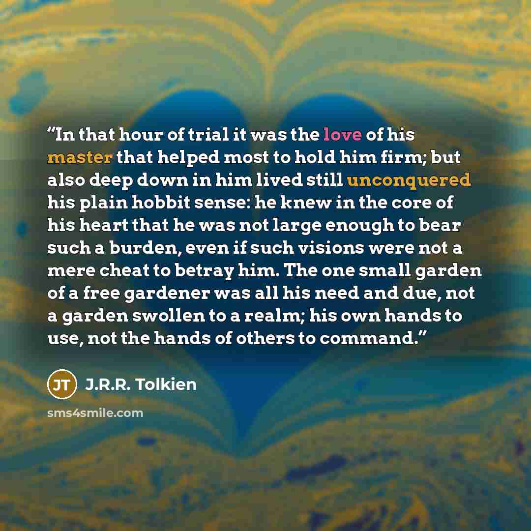 “In that hour of trial it was the love of his master that helped most to hold him firm; but also deep down in him lived still unconquered his plain hobbit sense: he knew in the core of his heart that he was not large enough to bear such a burden, even if such visions were not a mere cheat to betray…” quote by J.R.R. Tolkien