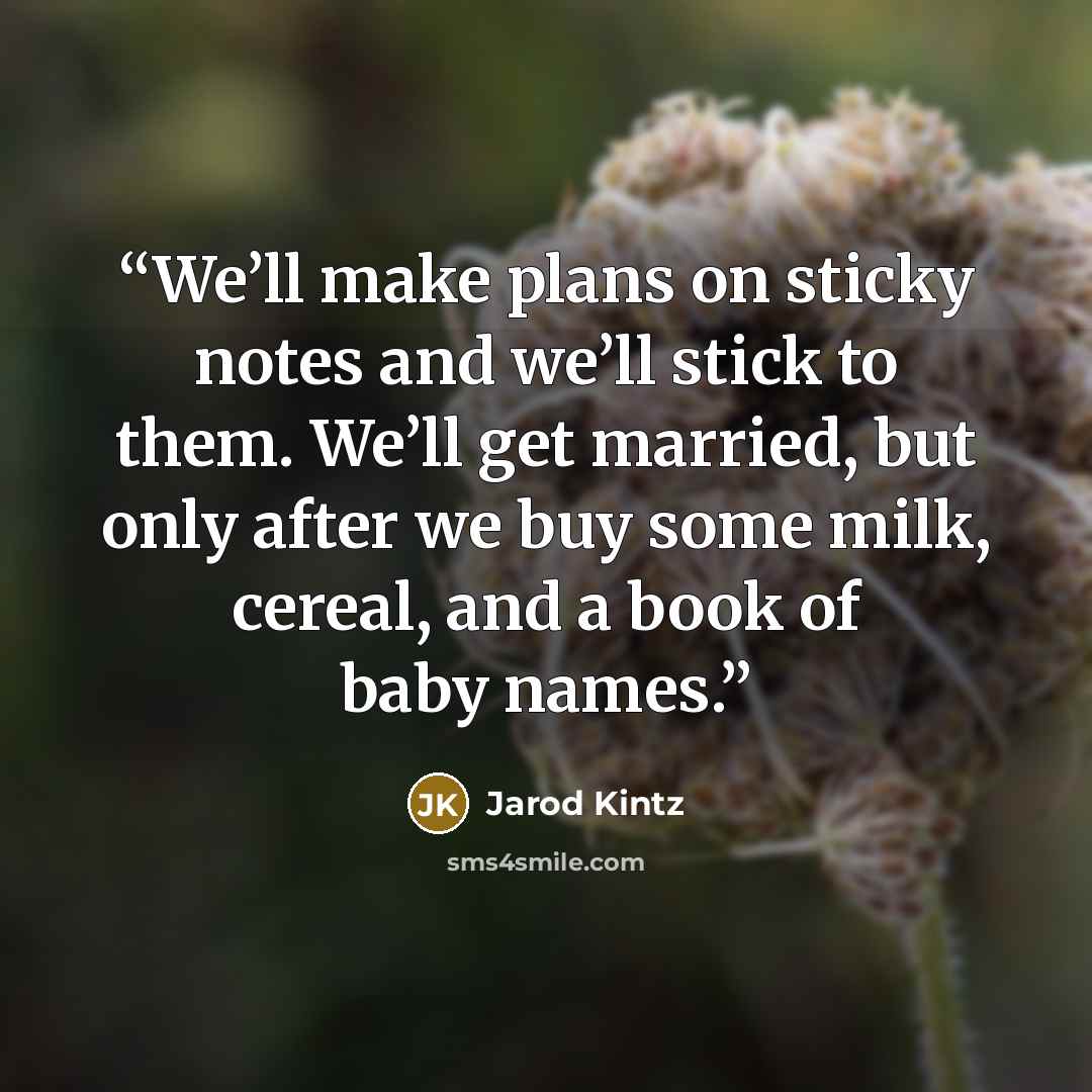 “We’ll make plans on sticky notes and we’ll stick to them. We’ll get married, but only after we buy some milk, cereal, and a book of baby names.” quote by Jarod Kintz