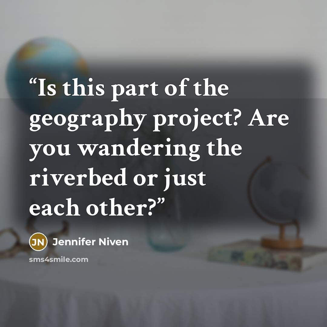 “Is this part of the geography project? Are you wandering the riverbed or just each other?” quote by Jennifer Niven
