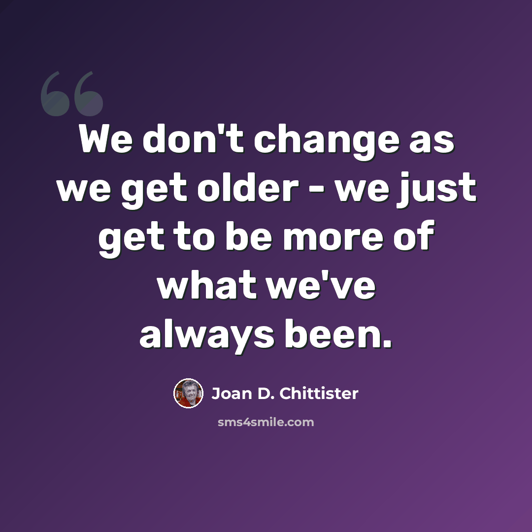 “We don't change as we get older - we just get to be more of what we've always been.” quote by Joan D. Chittister