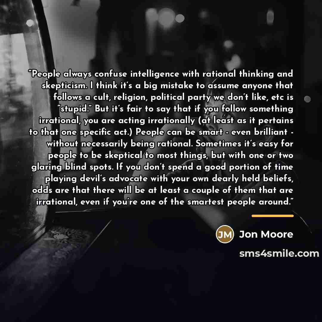 “People always confuse intelligence with rational thinking and skepticism. I think it’s a big mistake to assume anyone that follows a cult, religion, political party we don’t like, etc is “stupid.” But it’s fair to say that if you follow something irrational, you are acting irrationally (at least…” quote by Jon Moore