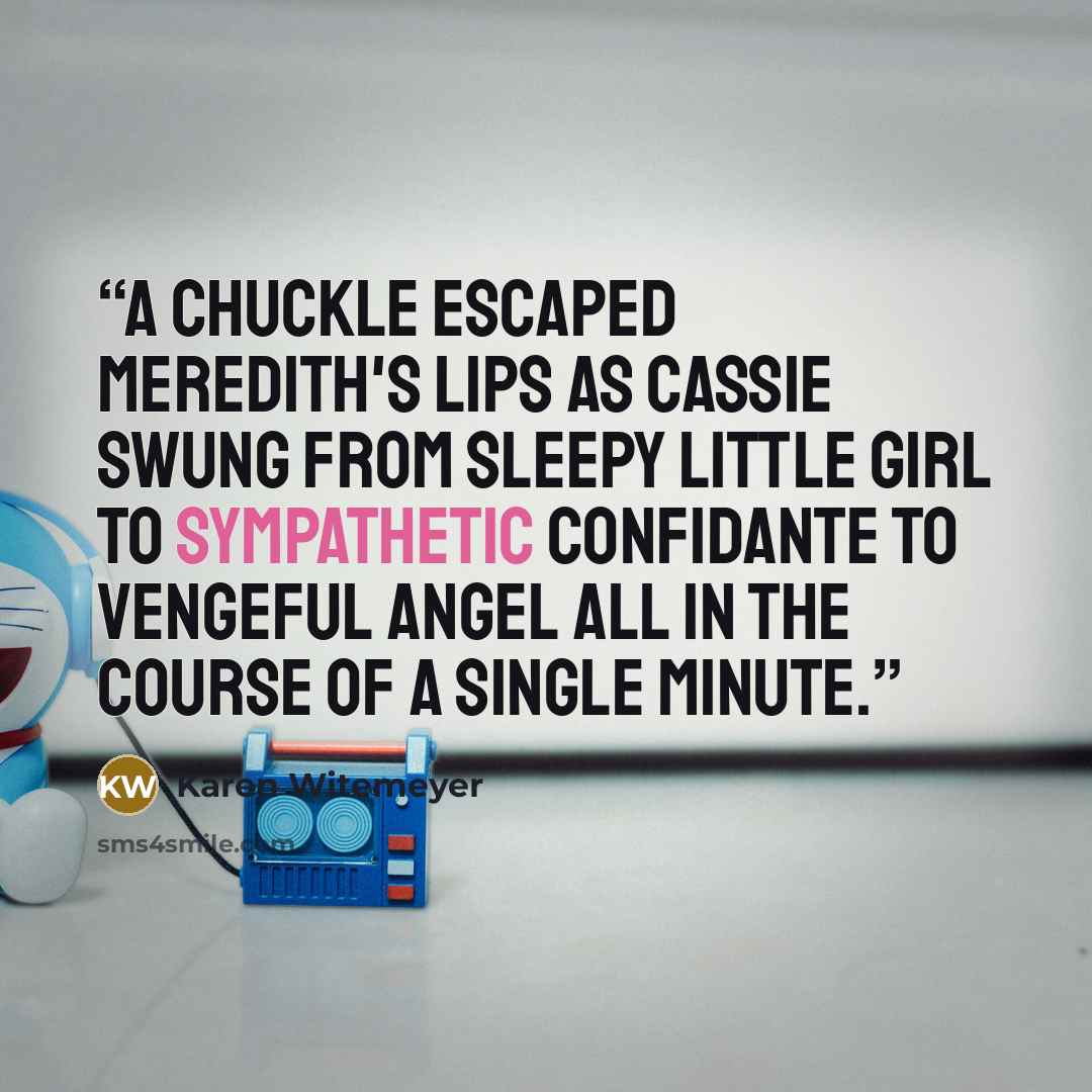 “A chuckle escaped Meredith's lips as Cassie swung from sleepy little girl to sympathetic confidante to vengeful angel all in the course of a single minute.” quote by Karen Witemeyer