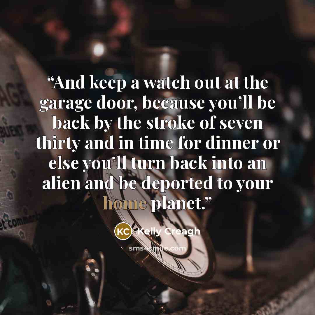 “And keep a watch out at the garage door, because you’ll be back by the stroke of seven thirty and in time for dinner or else you’ll turn back into an alien and be deported to your home planet.” quote by Kelly Creagh