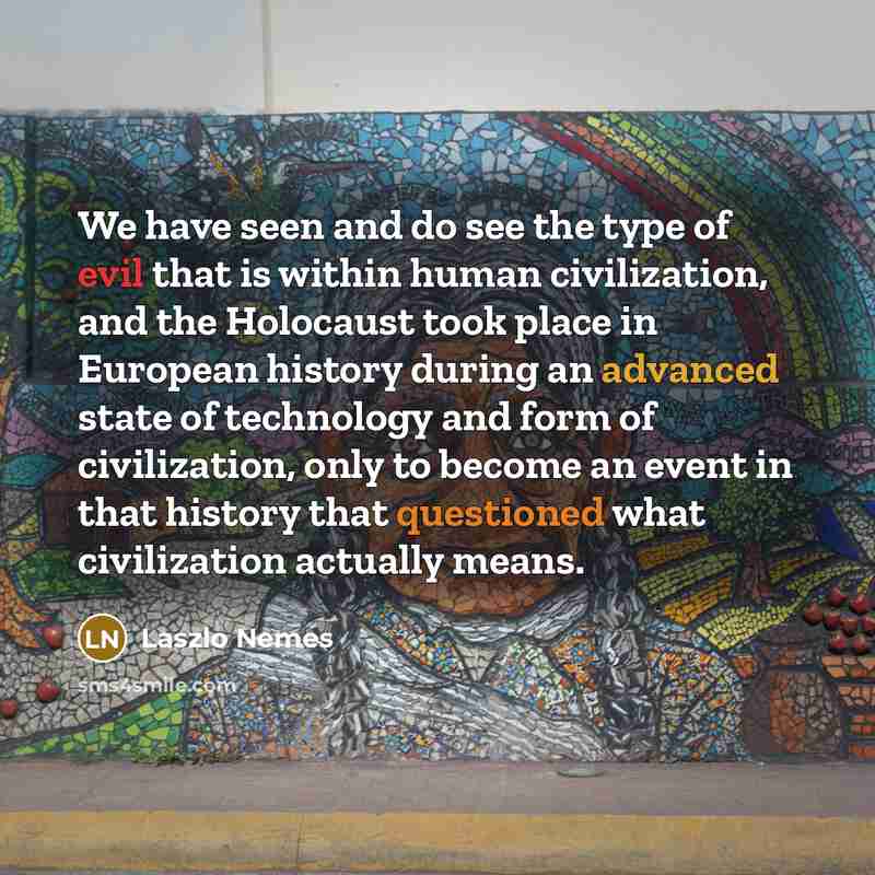 “We have seen and do see the type of evil that is within human civilization, and the Holocaust took place in European history during an advanced state of technology and form of civilization, only to become an event in that history that questioned what civilization actually means.” quote by Laszlo Nemes