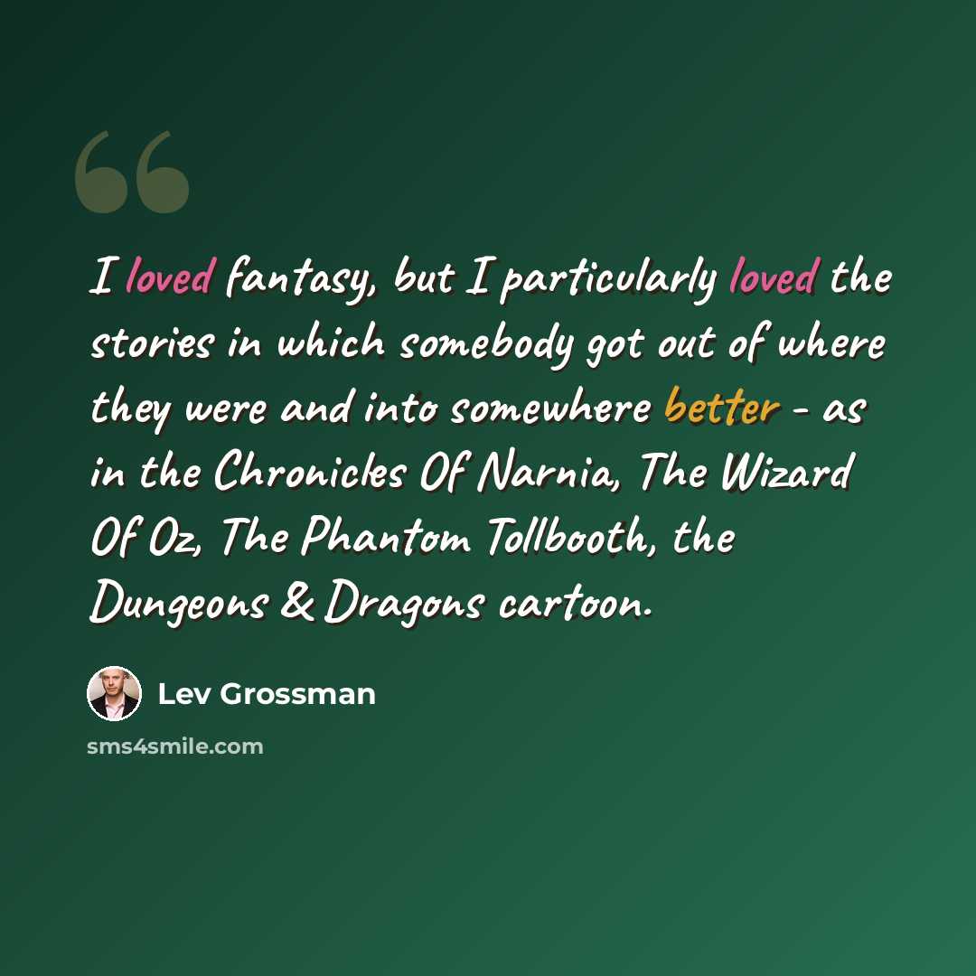 “I loved fantasy, but I particularly loved the stories in which somebody got out of where they were and into somewhere better - as in the Chronicles Of Narnia, The Wizard Of Oz, The Phantom Tollbooth, the Dungeons & Dragons cartoon.” quote by Lev Grossman