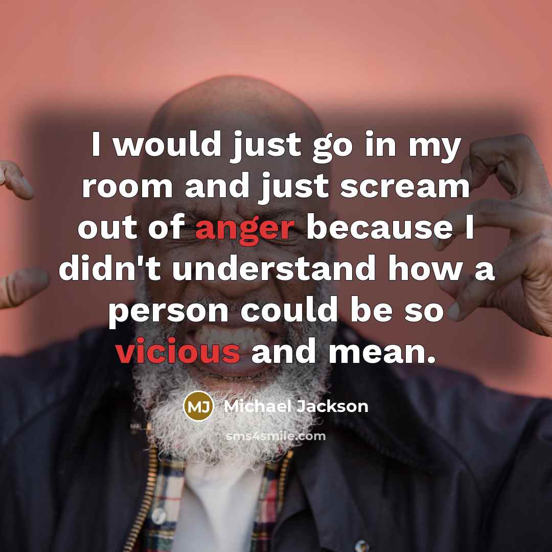 “I would just go in my room and just scream out of anger because I didn't understand how a person could be so vicious and mean.” quote by Michael Jackson