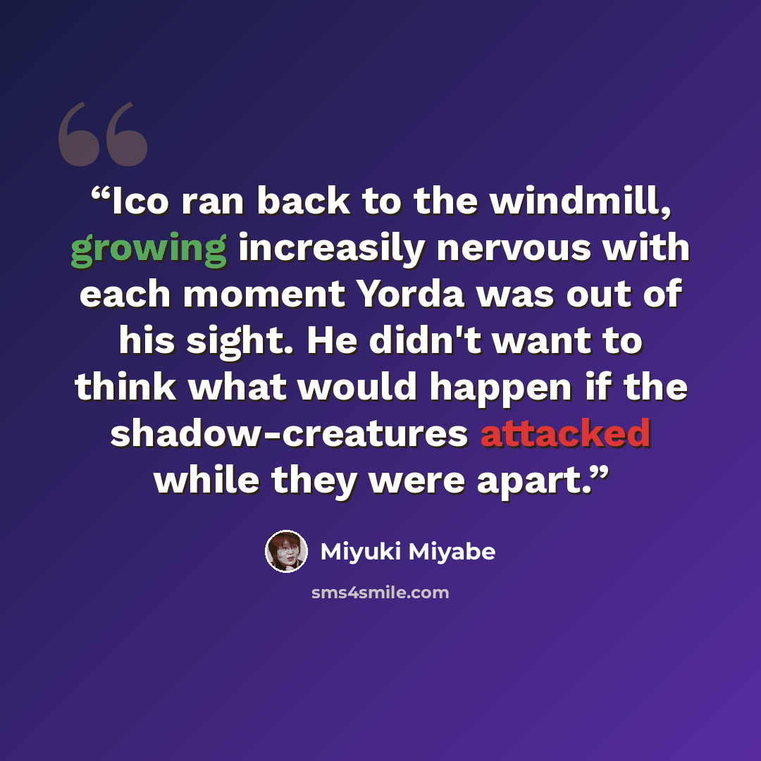 “Ico ran back to the windmill, growing increasily nervous with each moment Yorda was out of his sight. He didn't want to think what would happen if the shadow-creatures attacked while they were apart.” quote by Miyuki Miyabe