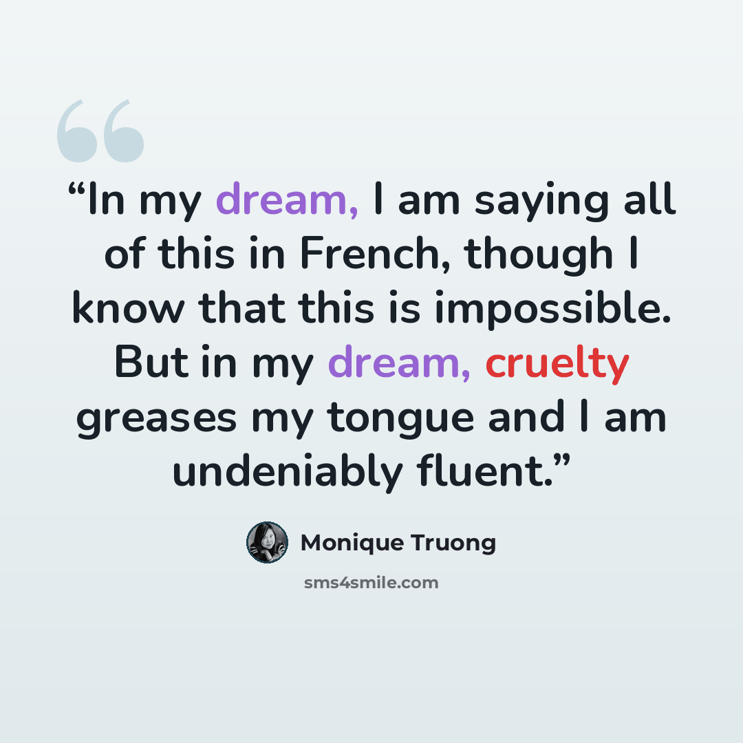 “In my dream, I am saying all of this in French, though I know that this is impossible. But in my dream, cruelty greases my tongue and I am undeniably fluent.” quote by Monique Truong
