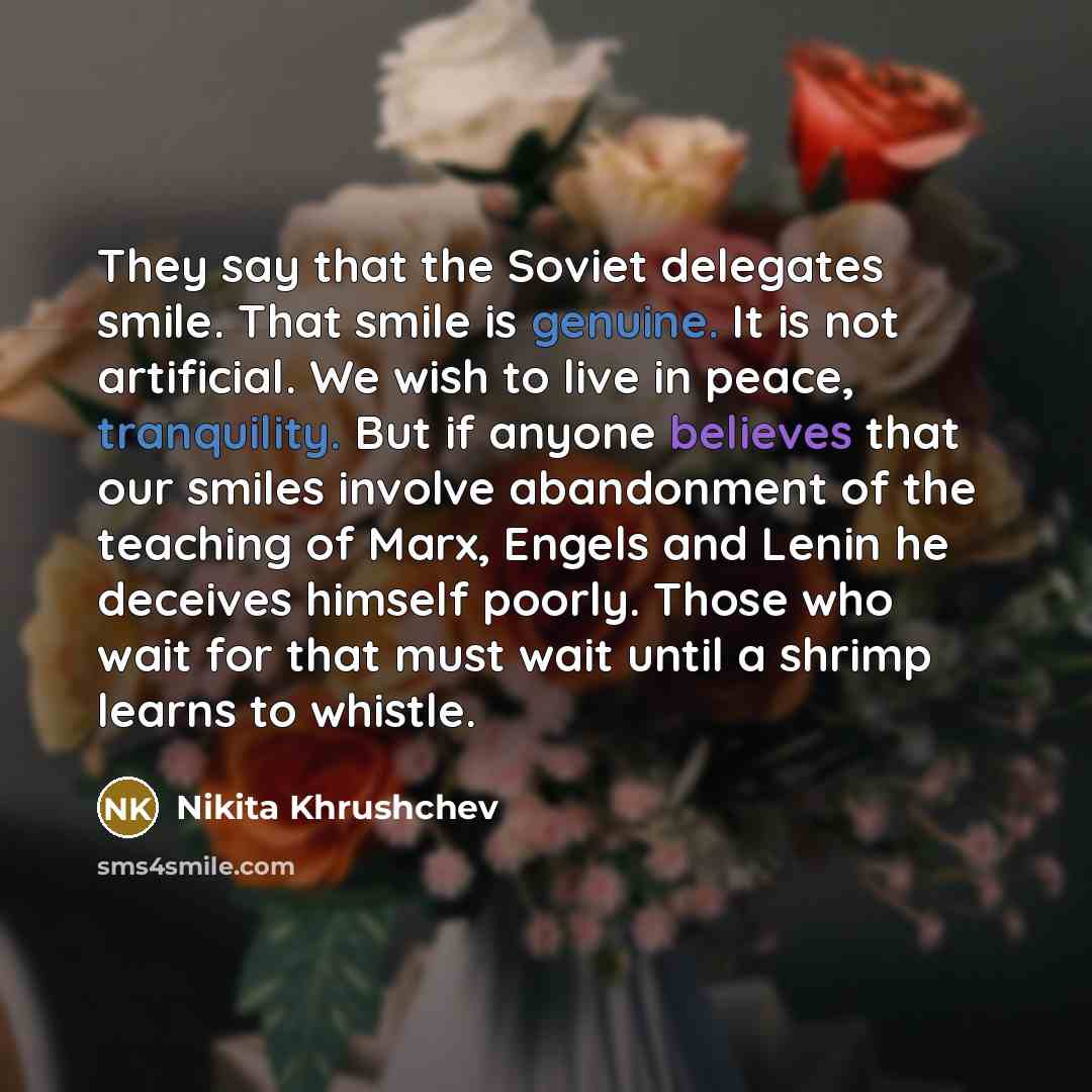 “They say that the Soviet delegates smile. That smile is genuine. It is not artificial. We wish to live in peace, tranquility. But if anyone believes that our smiles involve abandonment of the teaching of Marx, Engels and Lenin he deceives himself poorly. Those who wait for that must wait until a…” quote by Nikita Khrushchev