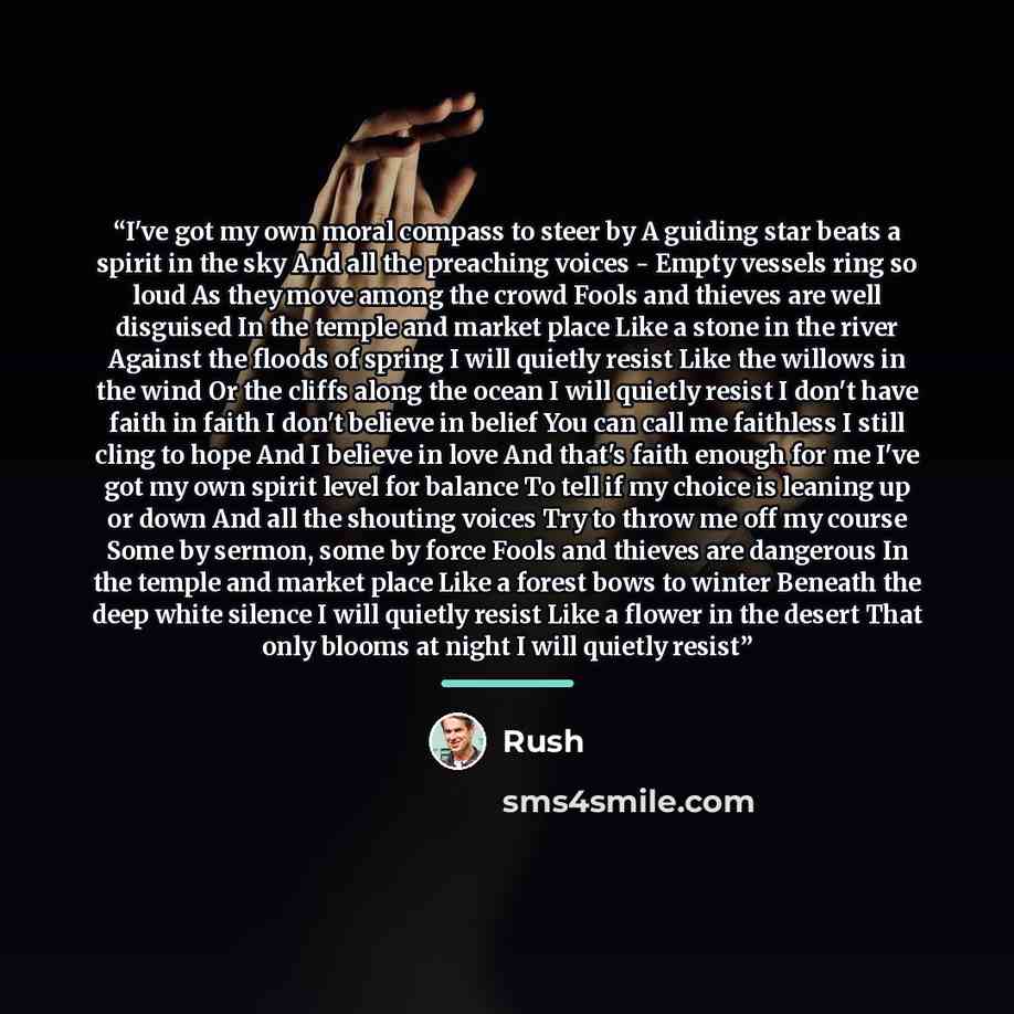 “I've got my own moral compass to steer by A guiding star beats a spirit in the sky And all the preaching voices - Empty vessels ring so loud As they move among the crowd Fools and thieves are well disguised In the temple and market place Like a stone in the river Against the floods of spring I…” quote by Rush