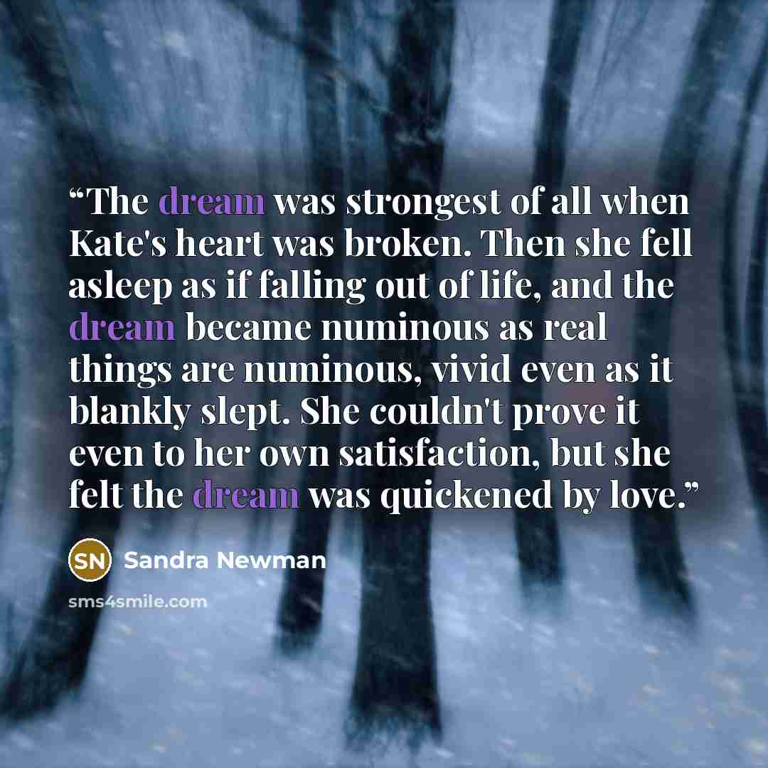 “The dream was strongest of all when Kate's heart was broken. Then she fell asleep as if falling out of life, and the dream became numinous as real things are numinous, vivid even as it blankly slept. She couldn't prove it even to her own satisfaction, but she felt the dream was quickened by love.” quote by Sandra Newman