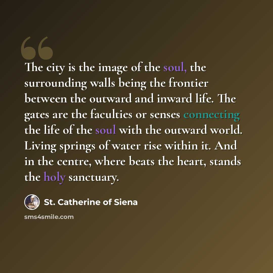 “The city is the image of the soul, the surrounding walls being the frontier between the outward and inward life. The gates are the faculties or senses connecting the life of the soul with the outward world. Living springs of water rise within it. And in the centre, where beats the heart, stands…” quote by St. Catherine of Siena