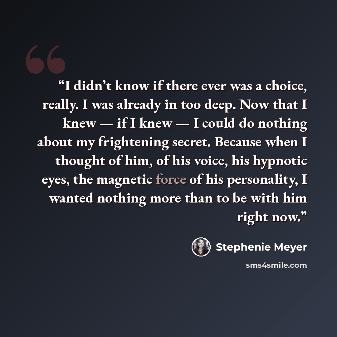 “I didn’t know if there ever was a choice, really. I was already in too deep. Now that I knew — if I knew — I could do nothing about my frightening secret. Because when I thought of him, of his voice, his hypnotic eyes, the magnetic force of his personality, I wanted nothing more than to be with…” quote by Stephenie Meyer