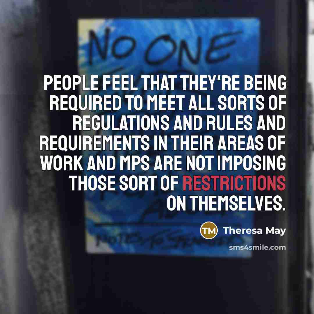 “People feel that they're being required to meet all sorts of regulations and rules and requirements in their areas of work and MPs are not imposing those sort of restrictions on themselves.” quote by Theresa May