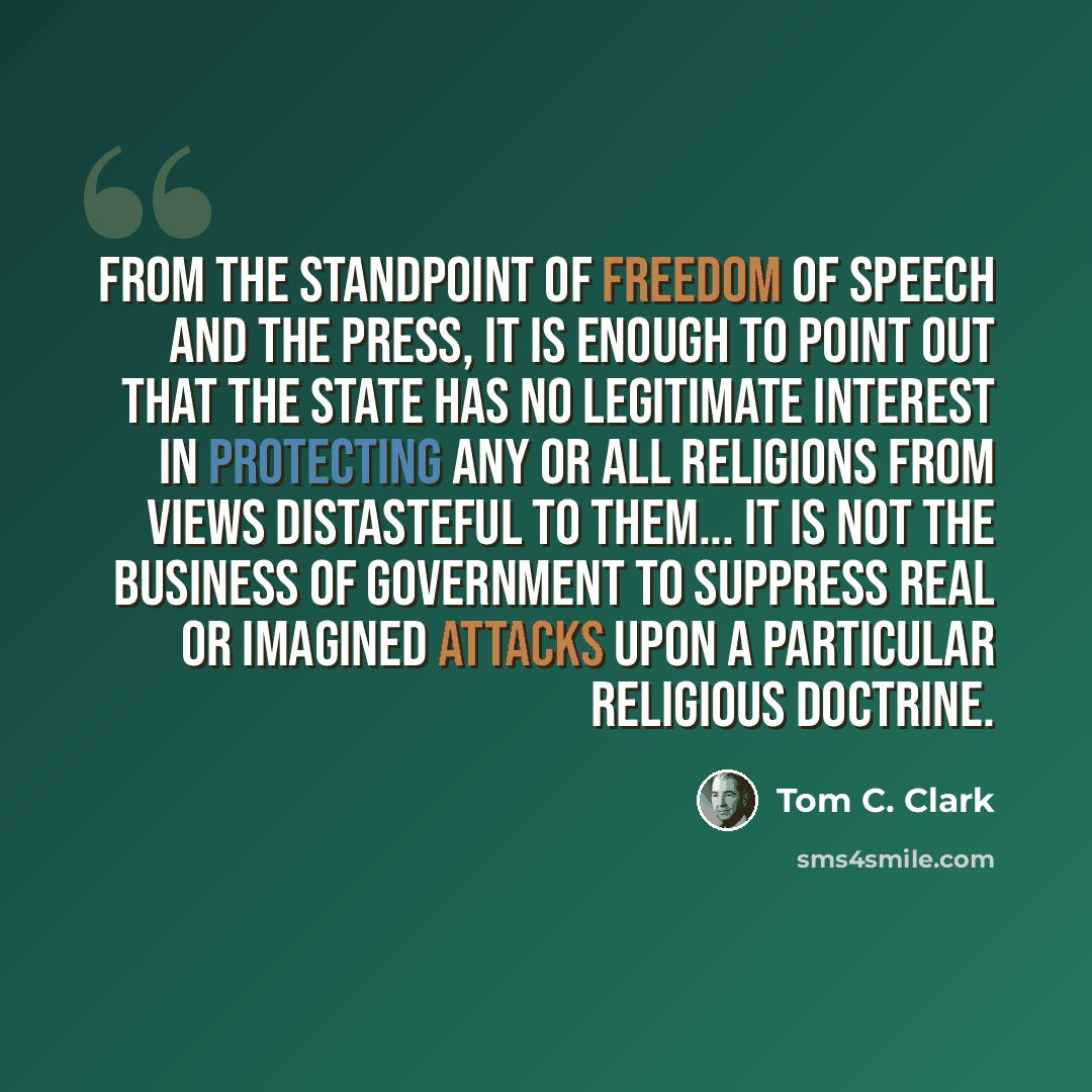 “From the standpoint of freedom of speech and the press, it is enough to point out that the state has no legitimate interest in protecting any or all religions from views distasteful to them... It is not the business of government to suppress real or imagined attacks upon a particular religious…” quote by Tom C. Clark