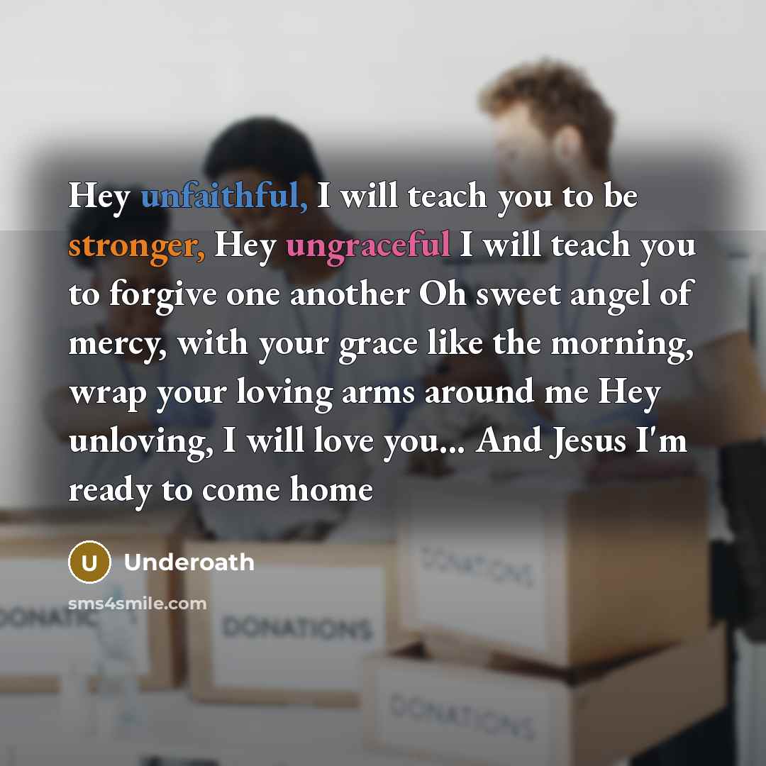 “Hey unfaithful, I will teach you to be stronger, Hey ungraceful I will teach you to forgive one another Oh sweet angel of mercy, with your grace like the morning, wrap your loving arms around me Hey unloving, I will love you... And Jesus I'm ready to come home” quote by Underoath
